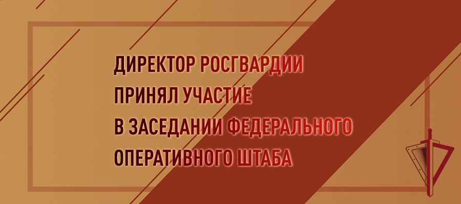 ДИРЕКТОР РОСГВАРДИИ ГЕНЕРАЛ АРМИИ ВИКТОР ЗОЛОТОВ ПРИНЯЛ УЧАСТИЕ В ЗАСЕДАНИИ ФЕДЕРАЛЬНОГО ОПЕРАТИВНОГО ШТАБА